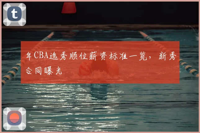 年CBA选秀顺位薪资标准一览，新秀合同曝光