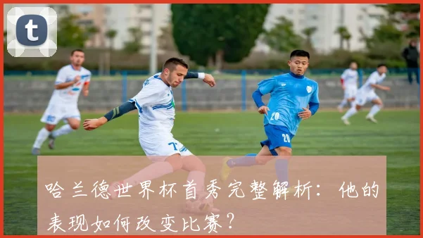 哈兰德世界杯首秀完整解析:他的表现如何改变比赛?