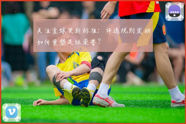 关注金球奖新标准:评选规则变动如何重塑足坛荣誉?