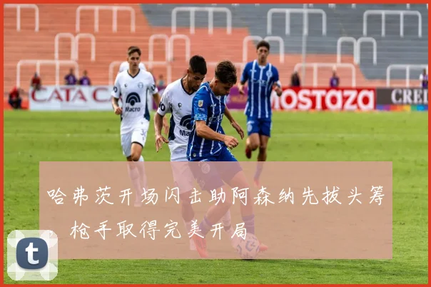 哈弗茨开场闪击助阿森纳先拔头筹,枪手取得完美开局