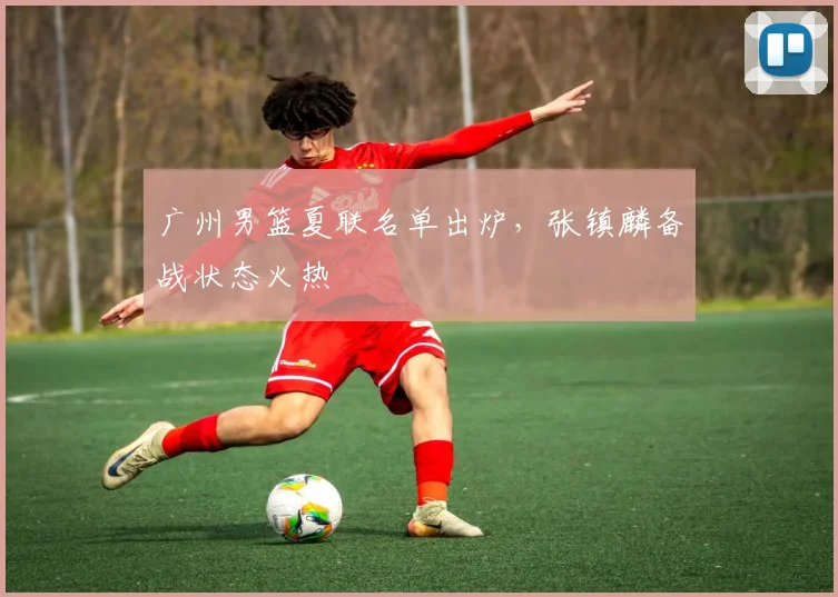 广州男篮夏联名单出炉，张镇麟备战状态火热