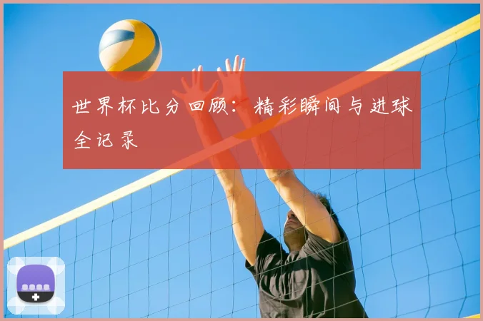 世界杯比分回顾：精彩瞬间与进球全记录