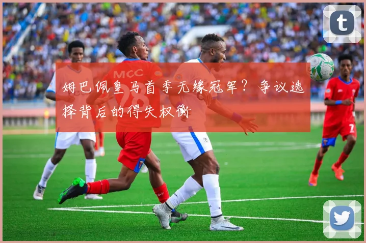 姆巴佩皇马首季无缘冠军？争议选择背后的得失权衡