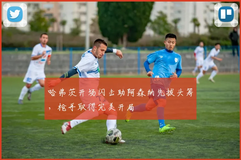 哈弗茨开场闪击助阿森纳先拔头筹,枪手取得完美开局