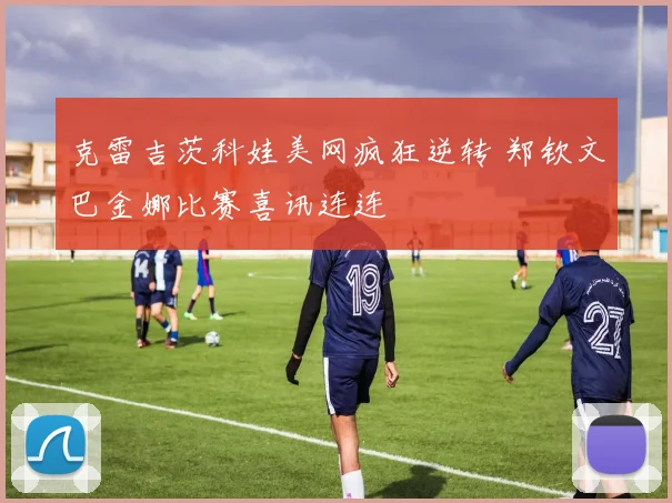 克雷吉茨科娃美网疯狂逆转 郑钦文巴金娜比赛喜讯连连